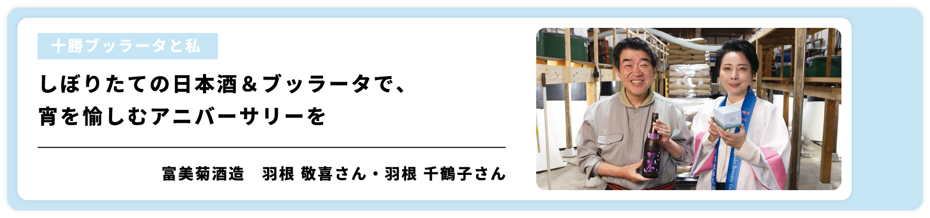 [十勝ブッラータと私]しぼりたての日本酒＆ブッラータで、宵を愉しむアニバーサリーを/富美菊酒造　羽根 敬喜さん・羽根 千鶴子さん